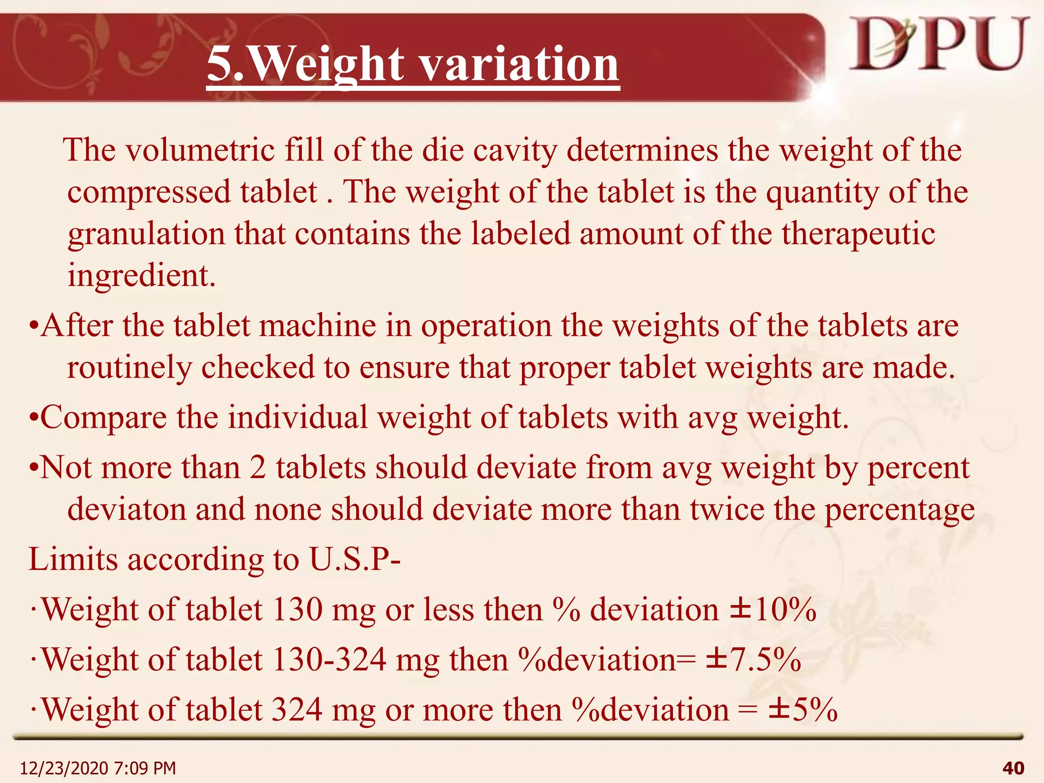 5.Weight variation
The volumetric fill of the die cavity determines the weight of the
compressed tablet . The weight of the tablet is the quantity of the
granulation that contains the labeled amount of the therapeutic
ingredient.
•After the tablet machine in operation the weights of the tablets are
routinely checked to ensure that proper tablet weights are made.
•Compare the individual weight of tablets with avg weight.
•Not more than 2 tablets should deviate from avg weight by percent
deviaton and none should deviate more than twice the percentage
Limits according to U.S.P-
·Weight of tablet 130 mg or less then % deviation ±10%
·Weight of tablet 130-324 mg then %deviation= ±7.5%
·Weight of tablet 324 mg or more then %deviation = ±5%
12/23/2020 7:09 PM 40
 