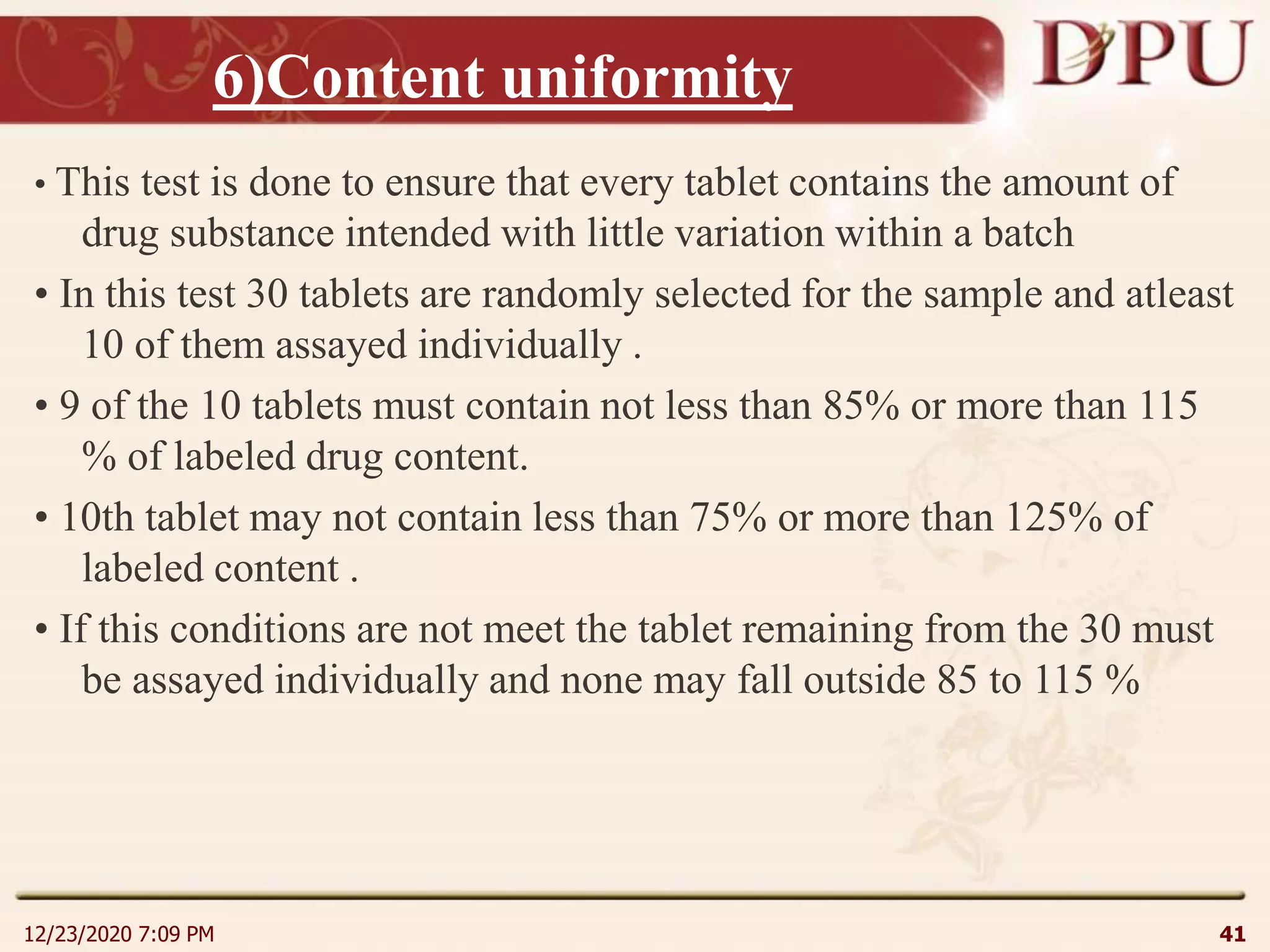 6)Content uniformity
• This test is done to ensure that every tablet contains the amount of
drug substance intended with little variation within a batch
• In this test 30 tablets are randomly selected for the sample and atleast
10 of them assayed individually .
• 9 of the 10 tablets must contain not less than 85% or more than 115
% of labeled drug content.
• 10th tablet may not contain less than 75% or more than 125% of
labeled content .
• If this conditions are not meet the tablet remaining from the 30 must
be assayed individually and none may fall outside 85 to 115 %
12/23/2020 7:09 PM 41
 