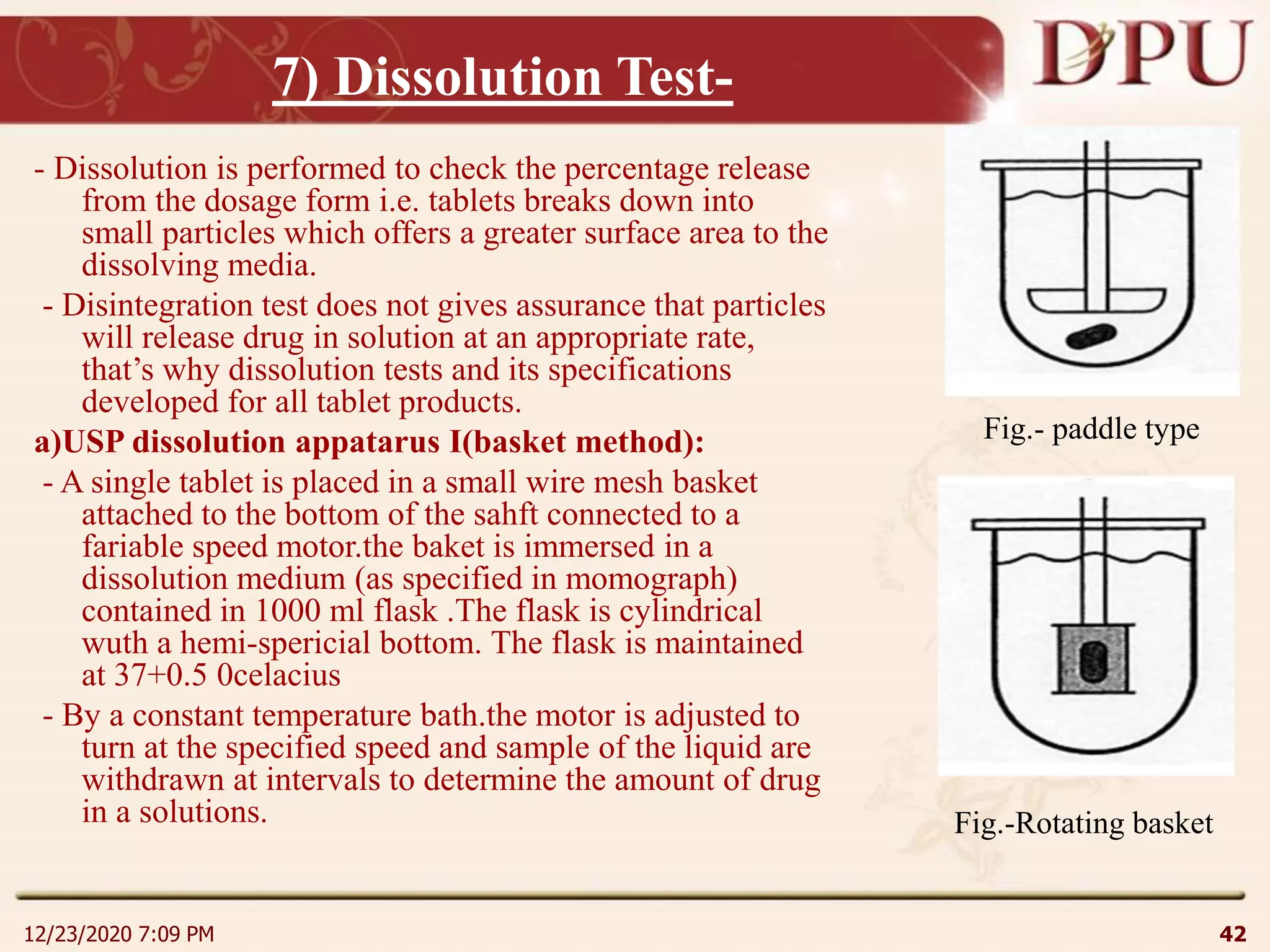 7) Dissolution Test-
- Dissolution is performed to check the percentage release
from the dosage form i.e. tablets breaks down into
small particles which offers a greater surface area to the
dissolving media.
- Disintegration test does not gives assurance that particles
will release drug in solution at an appropriate rate,
that’s why dissolution tests and its specifications
developed for all tablet products.
a)USP dissolution appatarus I(basket method):
- A single tablet is placed in a small wire mesh basket
attached to the bottom of the sahft connected to a
fariable speed motor.the baket is immersed in a
dissolution medium (as specified in momograph)
contained in 1000 ml flask .The flask is cylindrical
wuth a hemi-spericial bottom. The flask is maintained
at 37+0.5 0celacius
- By a constant temperature bath.the motor is adjusted to
turn at the specified speed and sample of the liquid are
withdrawn at intervals to determine the amount of drug
in a solutions.
12/23/2020 7:09 PM 42
Fig.- paddle type
Fig.-Rotating basket
 