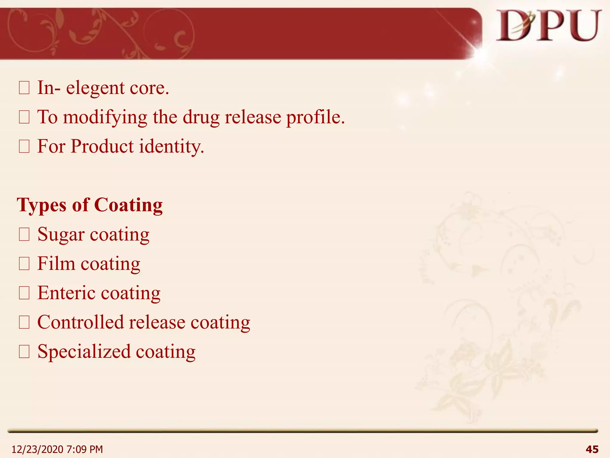 In- elegent core.
To modifying the drug release profile.
For Product identity.
Types of Coating
Sugar coating
Film coating
Enteric coating
Controlled release coating
Specialized coating
12/23/2020 7:09 PM 45
 