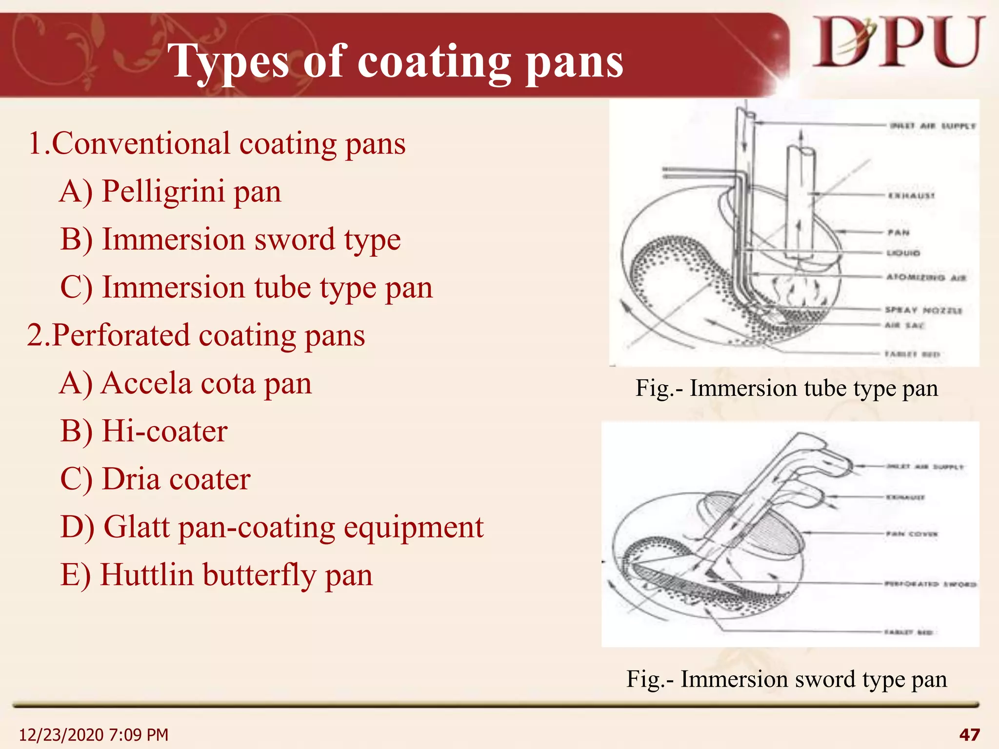 Types of coating pans
1.Conventional coating pans
A) Pelligrini pan
B) Immersion sword type
C) Immersion tube type pan
2.Perforated coating pans
A) Accela cota pan
B) Hi-coater
C) Dria coater
D) Glatt pan-coating equipment
E) Huttlin butterfly pan
12/23/2020 7:09 PM 47
Fig.- Immersion tube type pan
Fig.- Immersion sword type pan
 