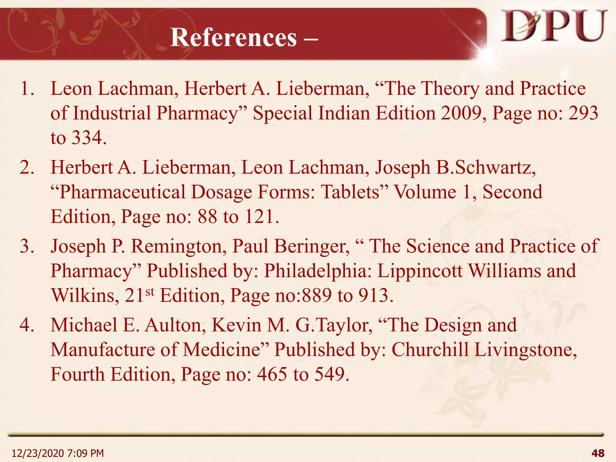 References –
1. Leon Lachman, Herbert A. Lieberman, “The Theory and Practice
of Industrial Pharmacy” Special Indian Edition 2009, Page no: 293
to 334.
2. Herbert A. Lieberman, Leon Lachman, Joseph B.Schwartz,
“Pharmaceutical Dosage Forms: Tablets” Volume 1, Second
Edition, Page no: 88 to 121.
3. Joseph P. Remington, Paul Beringer, “ The Science and Practice of
Pharmacy” Published by: Philadelphia: Lippincott Williams and
Wilkins, 21st Edition, Page no:889 to 913.
4. Michael E. Aulton, Kevin M. G.Taylor, “The Design and
Manufacture of Medicine” Published by: Churchill Livingstone,
Fourth Edition, Page no: 465 to 549.
12/23/2020 7:09 PM 48
 