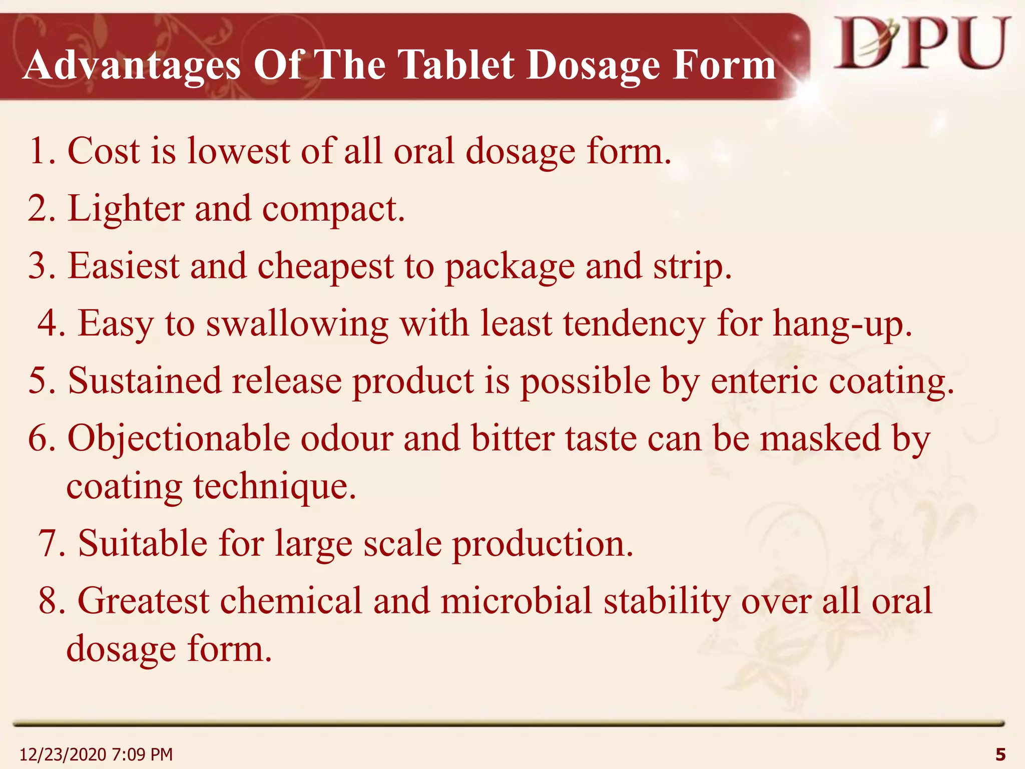 Advantages Of The Tablet Dosage Form
1. Cost is lowest of all oral dosage form.
2. Lighter and compact.
3. Easiest and cheapest to package and strip.
4. Easy to swallowing with least tendency for hang-up.
5. Sustained release product is possible by enteric coating.
6. Objectionable odour and bitter taste can be masked by
coating technique.
7. Suitable for large scale production.
8. Greatest chemical and microbial stability over all oral
dosage form.
12/23/2020 7:09 PM 5
 