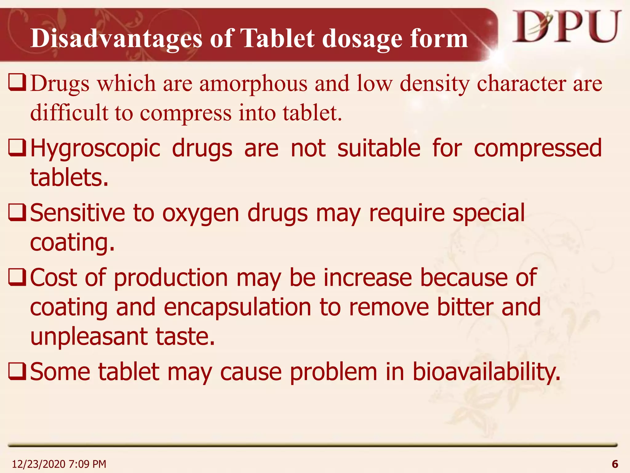 Disadvantages of Tablet dosage form
Drugs which are amorphous and low density character are
difficult to compress into tablet.
Hygroscopic drugs are not suitable for compressed
tablets.
Sensitive to oxygen drugs may require special
coating.
Cost of production may be increase because of
coating and encapsulation to remove bitter and
unpleasant taste.
Some tablet may cause problem in bioavailability.
12/23/2020 7:09 PM 6
 