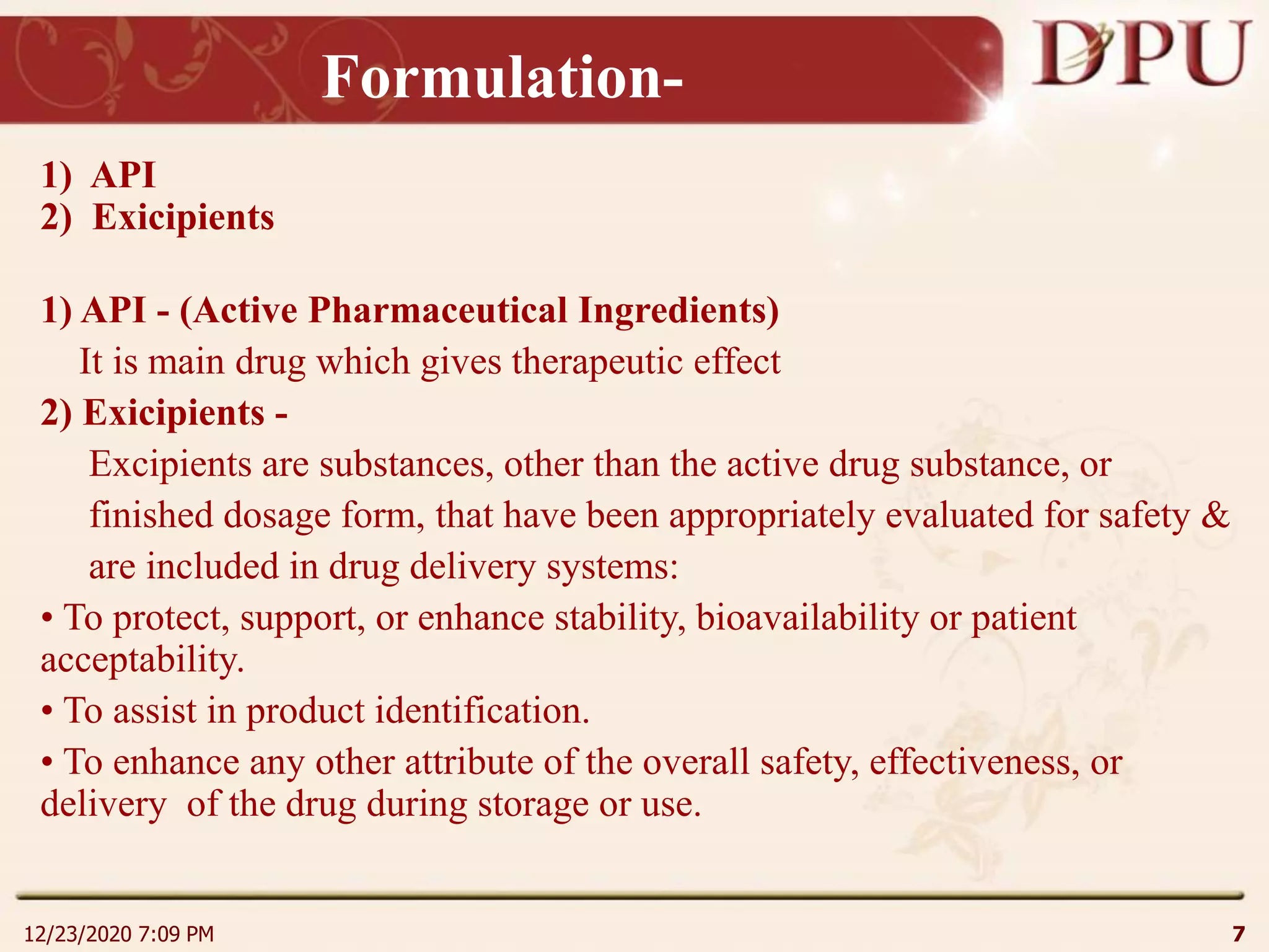 Formulation-
1) API
2) Exicipients
1) API - (Active Pharmaceutical Ingredients)
It is main drug which gives therapeutic effect
2) Exicipients -
Excipients are substances, other than the active drug substance, or
finished dosage form, that have been appropriately evaluated for safety &
are included in drug delivery systems:
• To protect, support, or enhance stability, bioavailability or patient
acceptability.
• To assist in product identification.
• To enhance any other attribute of the overall safety, effectiveness, or
delivery of the drug during storage or use.
12/23/2020 7:09 PM 7
 