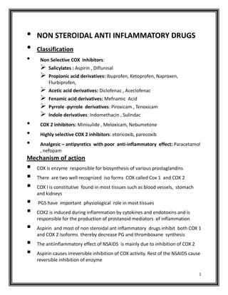•   NON STEROIDAL ANTI INFLAMMATORY DRUGS
•   Classification
•    Non Selective COX Inhibitors:
        Salicylates : Aspirin , Diflunisal
        Propionic acid derivatives: Ibuprofen, Ketoprofen, Naproxen,
         Flurbiprofen,
        Acetic acid derivatives: Diclofenac , Aceclofenac
        Fenamic acid derivatives: Mefnamic Acid
        Pyrrole -pyrrole derivatives: Piroxicam , Tenoxicam
        Indole derivatives: Indomethacin , Sulindac
•    COX 2 inhibitors: Minisulide , Meloxicam, Nebumetone
•    Highly selective COX 2 inhibitors: etoricoxib, parecoxib
•    Analgesic – antipyretics with poor anti-inflammatory effect: Paracetamol
     , nefopam
Mechanism of action
   COX is enzyme responsible for biosynthesis of various prostaglandins
   There are two well recognized iso forms COX called Cox 1 and COX 2
   COX I is constitutive found in most tissues such as blood vessels, stomach
    and kidneys
   PGS have important physiological role in most tissues
   COX2 is induced during inflammation by cytokines and endotoxins and is
    responsible for the production of prostanoid mediators of inflammation
   Aspirin and most of non steroidal ant inflammatory drugs inhibit both COX 1
    and COX 2 isoforms thereby decrease PG and thromboxane synthesis
   The antiinflammatory effect of NSAIDS is mainly due to inhibition of COX 2
   Aspirin causes irreversible inhibition of COX activity. Rest of the NSAIDS cause
    reversible inhibition of enzyme

                                                                                   1
 