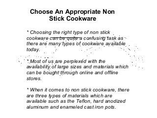 Choose An Appropriate Non
Stick Cookware
* Choosing the right type of non stick
cookware can be quite a confusing task as
there are many types of cookware available
today.
* Most of us are perplexed with the
availability of large sizes and materials which
can be bought through online and offline
stores.
* When it comes to non stick cookware, there
are three types of materials which are
available such as the Teflon, hard anodized
aluminum and enameled cast iron pots.

 
