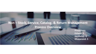 Non – Stock, Service, Catalog, & Return Management
Process Overview
Presenters:
Eshwar. S
Jayabalaji. G
Dhayanand. S
 
