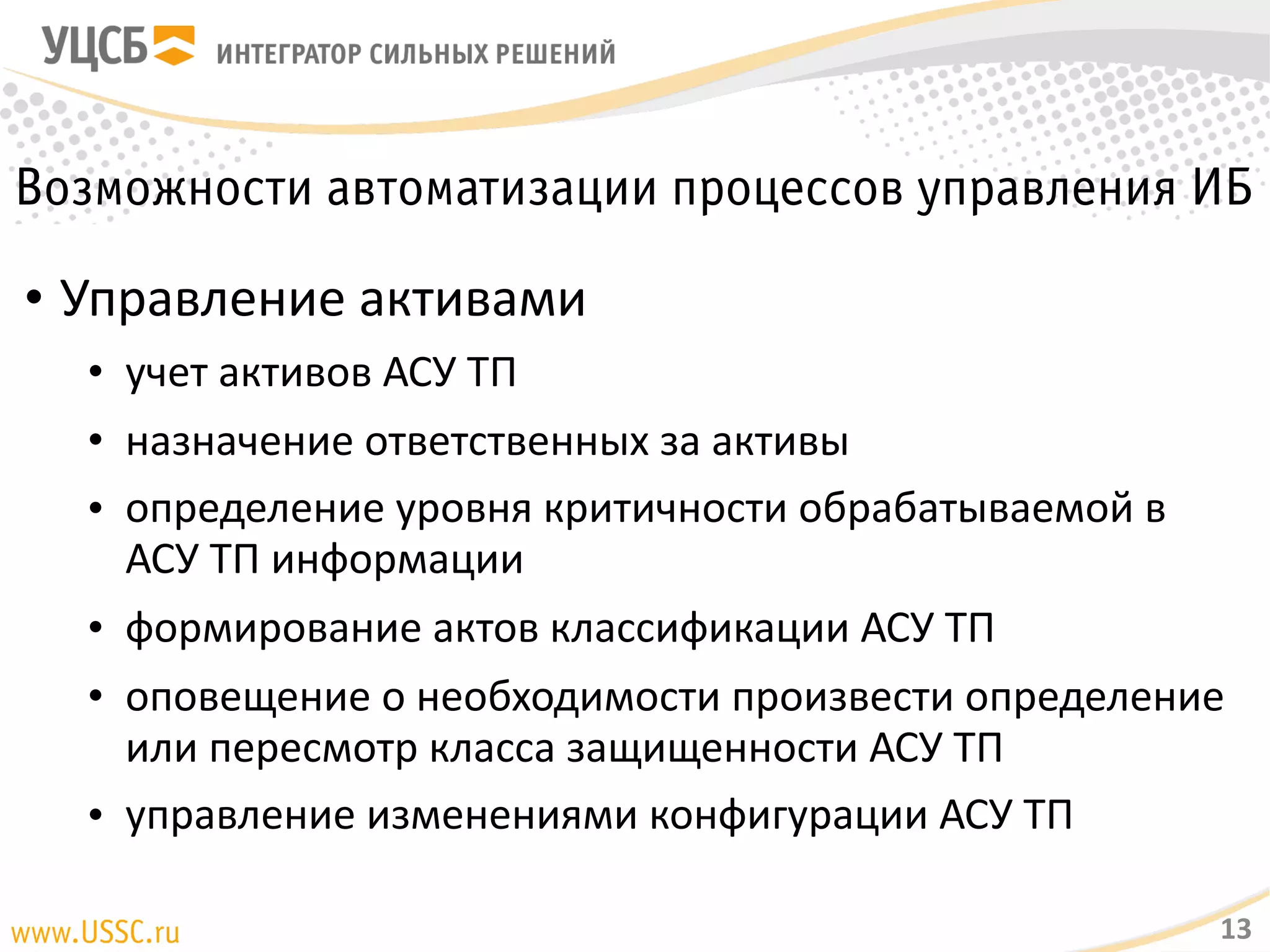 Возможности автоматизации процессов управления ИБ
• Управление активами
• учет активов АСУ ТП
• назначение ответственных за активы
• определение уровня критичности обрабатываемой в АСУ ТП
информации
• формирование актов классификации АСУ ТП
• оповещение о необходимости произвести определение или
пересмотр класса защищенности АСУ ТП
• управление изменениями конфигурации АСУ ТП
13
 