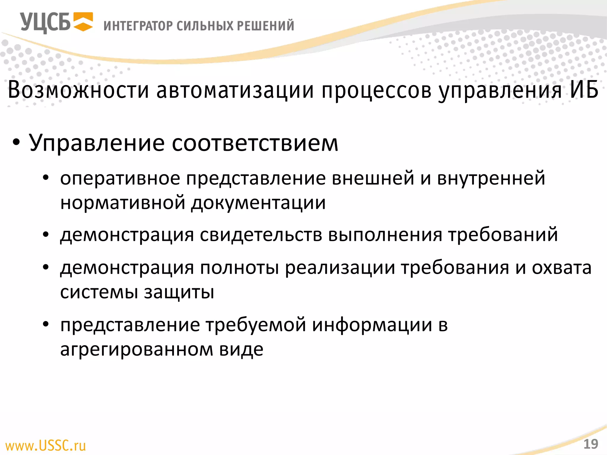 Возможности автоматизации процессов управления ИБ
• Управление соответствием
• оперативное представление внешней и внутренней нормативной
документации
• демонстрация свидетельств выполнения требований
• демонстрация полноты реализации требования и охвата системы
защиты
• представление требуемой информации в агрегированном виде
19
 