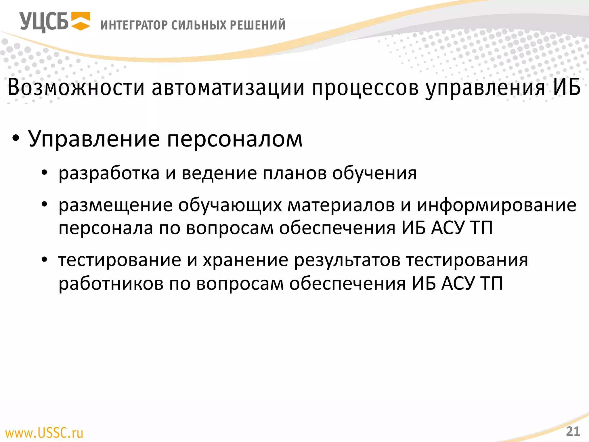 Возможности автоматизации процессов управления ИБ
• Управление персоналом
• разработка и ведение планов обучения
• размещение обучающих материалов и информирование персонала
по вопросам обеспечения ИБ АСУ ТП
• тестирование и хранение результатов тестирования работников по
вопросам обеспечения ИБ АСУ ТП
21
 