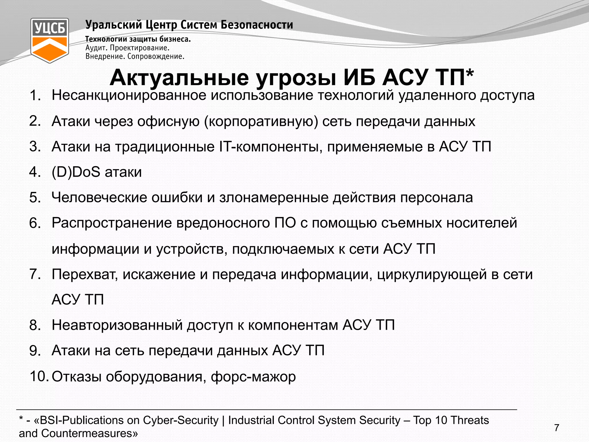 Актуальные угрозы ИБ АСУ ТП*
1. Несанкционированное использование технологий удаленного доступа
2. Атаки через офисную (корпоративную) сеть передачи данных
3. Атаки на традиционные IT-компоненты, применяемые в АСУ ТП
4. (D)DoS атаки
5. Человеческие ошибки и злонамеренные действия персонала
6. Распространение вредоносного ПО с помощью съемных носителей
информации и устройств, подключаемых к сети АСУ ТП
7. Перехват, искажение и передача информации, циркулирующей в сети
АСУ ТП
8. Неавторизованный доступ к компонентам АСУ ТП
9. Атаки на сеть передачи данных АСУ ТП
10.Отказы оборудования, форс-мажор
* - «BSI-Publications on Cyber-Security | Industrial Control System Security – Top 10 Threats
and Countermeasures»
7
 