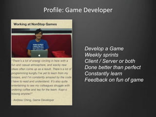 Profile: Game Developer




             Develop a Game
             Weekly sprints
             Client / Server or both
             Done better than perfect
             Constantly learn
             Feedback on fun of game
 