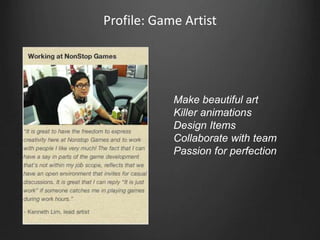 Profile: Game Artist




            Make beautiful art
            Killer animations
            Design Items
            Collaborate with team
            Passion for perfection
 