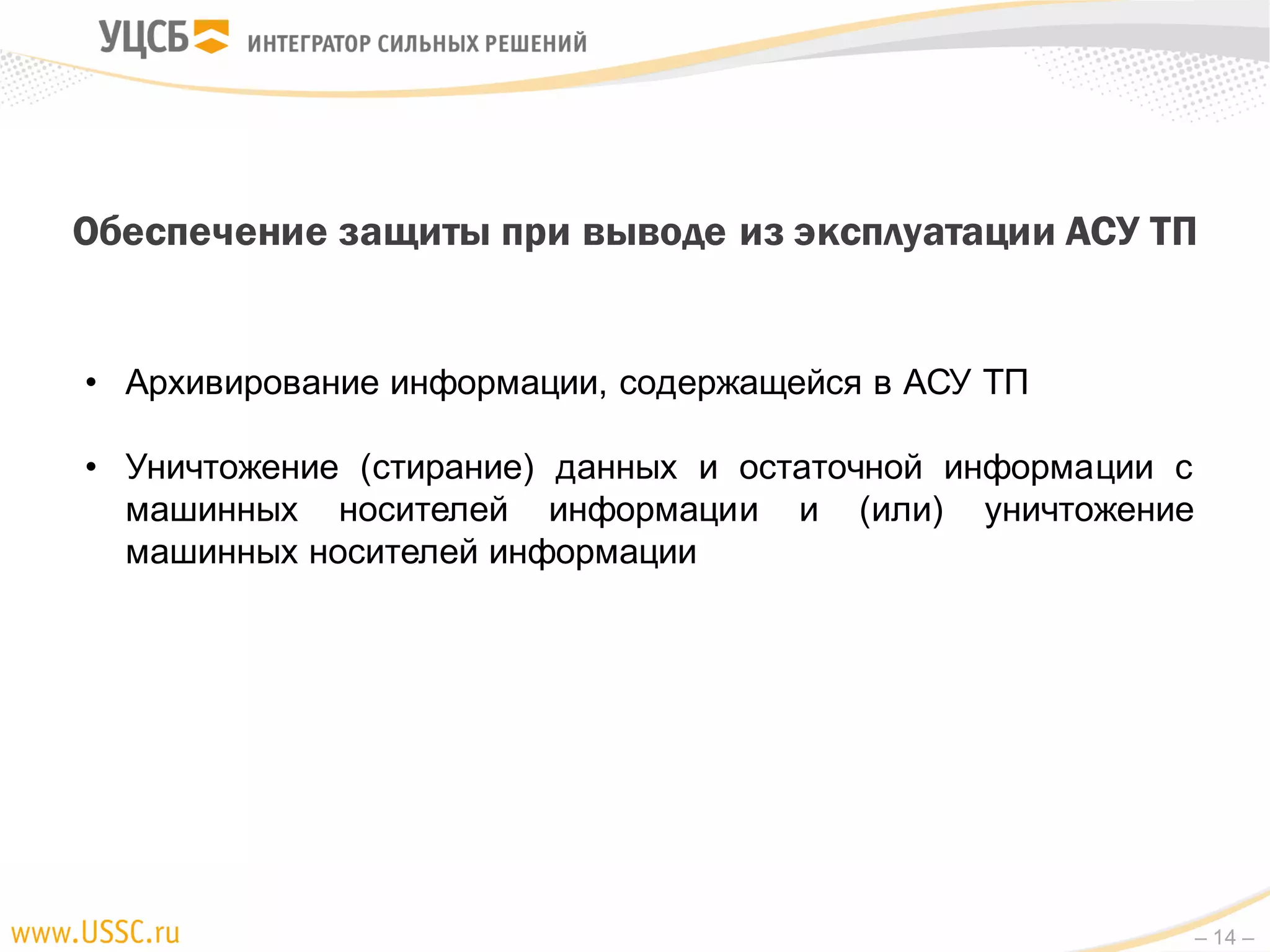 – 14 –
Обеспечение защиты при выводе из эксплуатации АСУ ТП
• Архивирование информации, содержащейся в АСУ ТП
• Уничтожение (стирание) данных и остаточной информации с
машинных носителей информации и (или) уничтожение
машинных носителей информации
 