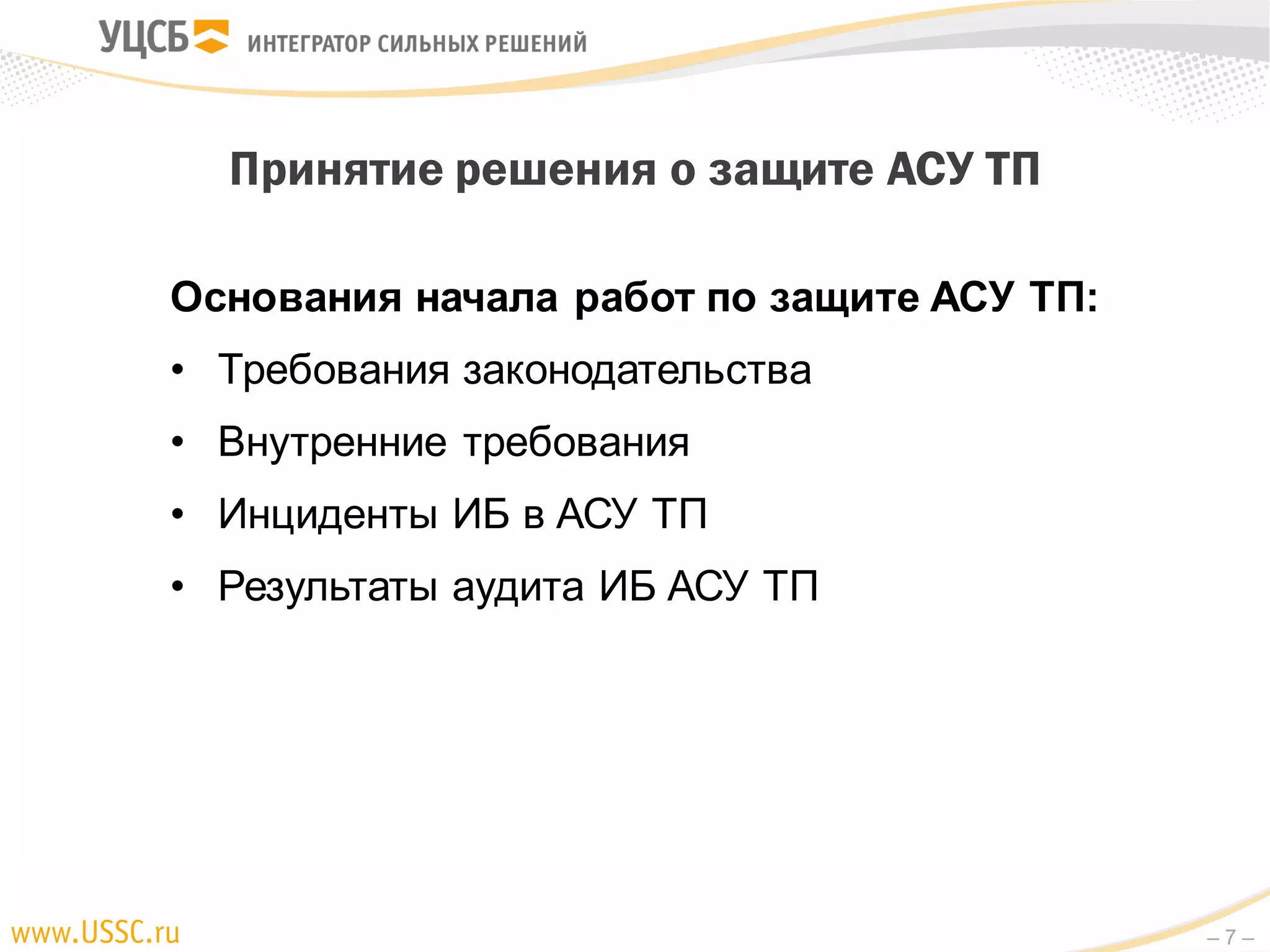 – 7 –
Основания начала работ по защите АСУ ТП:
• Требования законодательства
• Внутренние требования
• Инциденты ИБ в АСУ ТП
• Результаты аудита ИБ АСУ ТП
Принятие решения о защите АСУ ТП
 