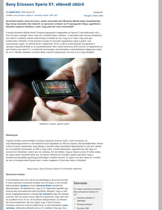 Sony Ericsson Xperia X1: eltévedt úttörő
írta Hajdók Dávid, 2009. január 26.                                                               Kategóriák:
Címkék: sony ericcson, xperia x1, windows mobile , GPS, iGO                            Navigáció, Mobil, Mobil

Új területre lépett a Sony Ericsson, amikor bemutatta első Windows Mobile­alapú okostelefonját. 
Egy hónap használat után kiderült: az operációs rendszer az X1 legnagyobb hibája, egyébként a 
készülék majdnem tökéletes. Lehet, hogy jobb lett volna Androiddal? 

A tavalyi barcelonai Mobile World Congress legnagyobb meglepetése az Xperia X1 bemutatkozása volt a 
Sony Ericsson standján. Akkor még nem vehettük kézbe a telefont ­ a bemutatót tartó morózus fiatalember 
nem adta ki a kezéből, aminek valószínűleg az lehetett az oka, hogy az X1 akkor még csak igen 
korlátozottan működött. A bolti premiert a tavalyi év harmadik negyedévére ígérte a gyártó, amit 
passzentosan ugyan, de sikerült tartani: szeptember 30­án a nálunk szerencsésebb országokban a 
rajongók megvásárolhatták az új csodatelefonjukat. Nem sokkal karácsony előtt hozzánk is megérkezett az 
első néhány száz darab X1, a korlátozott mennyiségre való tekintettel a márkaboltokban előjegyzést vettek 
fel, és a T­Mobile üzleteiben is sorban álltak a leendő tulajdonosok. De mire is ez a nagy felhajtás?
 




                                       Kattintson a képre, galéria nyílik!
  
 

Előzmények

A gyártó korábbi csúcsmodelljein Symbian operációs rendszer futott, a nem túl sikeres, és 
használhatóságát tekintve is kihívásokkal küzdő (legalábbis az S60­hoz képest) UIQ­kezelőfelülettel. Amikor
a Sony Ericsson bejelentette, hogy felhagy a Symbian­alapú készülékek fejlesztésével (a UIQ nem váltotta 
be a hozzáfűzött reményeket, az S60 a nagy rivális, a Nokia fejlesztése), egyértelművé vált, hogy a P 
sorozat nem folytatható, valami újra van szükség. Azt nem állítjuk, hogy az Xperia­vonal a P széria utódja, 
de mégis valami hasonlóról lehet szó. Az Xperia márkáról azt mondják a gyártó képvisel ői, hogy a 
termékvonal készülékei egytől­egyig különleges modellek lesznek, és ugyan nem lesz népes ez a kínálat, 
de nem is tömegtermékek fognak ezen a néven megjelenni. Kíváncsian várjuk a folytatást!



                         Nézze meg a Sony Ericsson Xperia X1­ről készült videónkat

Operációs rendszer

A UIQ feladása után nem volt túl sok lehetősége a Sony Ericssonnak. 
                                                                             Szavazás
A mobil operációs rendszerek kínálata nem túl népes, a már említett, 
Nokia­kötődésű Symbianon kívül a Windows Mobile merülhet fel 
alternatívaként. Ha feltételezzük, hogy az X1 fejlesztése legalább egy       Ön milyen operációs rendszert 
évvel az első bemutatkozása előtt kezdődött, láthatjuk, hogy az első         látna szívesen az Xperia X1­
tervek megfogalmazásakor a Google­féle Androiddal még nem lehetett           en? 
számolni. Ma már persze sokan róják fel a gyártónak, hogy miért nem 
                                                                               Windows Mobile 6.1 
                                                                             j
                                                                             k
                                                                             l
                                                                             m
                                                                             n (jelenlegi)
az új platform fut az X1­en, de ha jobban belegondolunk, ez nehezen 
lett volna kivitelezhető. Ma már tudjuk, hogy a Sony Ericsson 
                                                                             j
                                                                             k
                                                                             l
                                                                             m
                                                                             n Windows Mobile 7
komolyan számol az Android platformmal, az első készülékek nyárra 
várhatóak. (Alternatíva lehetett volna az X1 esetében még egy Linux­         j
                                                                             k
                                                                             l
                                                                             m
                                                                             n Symbian S60
 