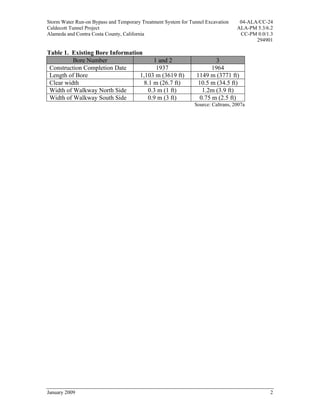 Storm Water Run-on Bypass and Temporary Treatment System for Tunnel Excavation     04-ALA/CC-24
Caldecott Tunnel Project                                                          ALA-PM 5.3/6.2
Alameda and Contra Costa County, California                                        CC-PM 0.0/1.3
                                                                                         294901

Table 1. Existing Bore Information
          Bore Number                  1 and 2                         3
 Construction Completion Date           1937                          1964
 Length of Bore                  1,103 m (3619 ft)              1149 m (3771 ft)
 Clear width                       8.1 m (26.7 ft)              10.5 m (34.5 ft)
 Width of Walkway North Side         0.3 m (1 ft)                 1.2m (3.9 ft)
 Width of Walkway South Side         0.9 m (3 ft)                0.75 m (2.5 ft)
                                                               Source: Caltrans, 2007a




January 2009                                                                                  2
 
