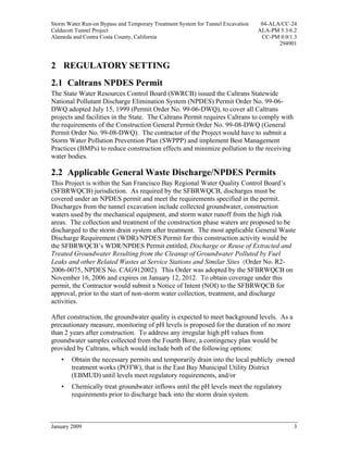 Storm Water Run-on Bypass and Temporary Treatment System for Tunnel Excavation    04-ALA/CC-24
Caldecott Tunnel Project                                                         ALA-PM 5.3/6.2
Alameda and Contra Costa County, California                                       CC-PM 0.0/1.3
                                                                                        294901



2 REGULATORY SETTING
2.1 Caltrans NPDES Permit
The State Water Resources Control Board (SWRCB) issued the Caltrans Statewide
National Pollutant Discharge Elimination System (NPDES) Permit Order No. 99-06-
DWQ adopted July 15, 1999 (Permit Order No. 99-06-DWQ), to cover all Caltrans
projects and facilities in the State. The Caltrans Permit requires Caltrans to comply with
the requirements of the Construction General Permit Order No. 99-08-DWQ (General
Permit Order No. 99-08-DWQ). The contractor of the Project would have to submit a
Storm Water Pollution Prevention Plan (SWPPP) and implement Best Management
Practices (BMPs) to reduce construction effects and minimize pollution to the receiving
water bodies.

2.2 Applicable General Waste Discharge/NPDES Permits
This Project is within the San Francisco Bay Regional Water Quality Control Board’s
(SFBRWQCB) jurisdiction. As required by the SFBRWQCB, discharges must be
covered under an NPDES permit and meet the requirements specified in the permit.
Discharges from the tunnel excavation include collected groundwater, construction
waters used by the mechanical equipment, and storm water runoff from the high risk
areas. The collection and treatment of the construction phase waters are proposed to be
discharged to the storm drain system after treatment. The most applicable General Waste
Discharge Requirement (WDR)/NPDES Permit for this construction activity would be
the SFBRWQCB’s WDR/NPDES Permit entitled, Discharge or Reuse of Extracted and
Treated Groundwater Resulting from the Cleanup of Groundwater Polluted by Fuel
Leaks and other Related Wastes at Service Stations and Similar Sites (Order No. R2-
2006-0075, NPDES No. CAG912002). This Order was adopted by the SFBRWQCB on
November 16, 2006 and expires on January 12, 2012. To obtain coverage under this
permit, the Contractor would submit a Notice of Intent (NOI) to the SFBRWQCB for
approval, prior to the start of non-storm water collection, treatment, and discharge
activities.

After construction, the groundwater quality is expected to meet background levels. As a
precautionary measure, monitoring of pH levels is proposed for the duration of no more
than 2 years after construction. To address any irregular high pH values from
groundwater samples collected from the Fourth Bore, a contingency plan would be
provided by Caltrans, which would include both of the following options:
    •   Obtain the necessary permits and temporarily drain into the local publicly owned
        treatment works (POTW), that is the East Bay Municipal Utility District
        (EBMUD) until levels meet regulatory requirements, and/or
    •   Chemically treat groundwater inflows until the pH levels meet the regulatory
        requirements prior to discharge back into the storm drain system.



January 2009                                                                                 3
 
