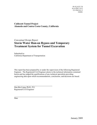 04-ALA/CC-24
                                                                          ALA-PM 5.3/6.2
                                                                           CC-PM 0.0/1.3
                                                                                 294901




Caldecott Tunnel Project
Alameda and Contra Costa County, California




Conceptual Design Report
Storm Water Run-on Bypass and Temporary
Treatment System for Tunnel Excavation

Submitted to:
California Department of Transportation




This report has been prepared by or under the supervision of the following Registered
Engineer. The Registered Civil Engineer attests to the technical information contained
herein and has judged the qualifications of any technical specialists providing
engineering data upon which recommendations, conclusions, and decisions are based.



________________________________________
Han-Bin Liang, Ph.D., P.E.
Registered Civil Engineer


________________________________________
Date




                                                                         January 2009
 