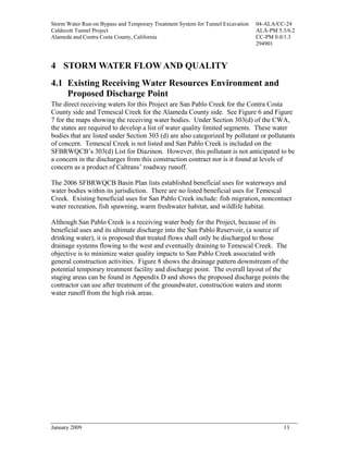 Storm Water Run-on Bypass and Temporary Treatment System for Tunnel Excavation   04-ALA/CC-24
Caldecott Tunnel Project                                                         ALA-PM 5.3/6.2
Alameda and Contra Costa County, California                                      CC-PM 0.0/1.3
                                                                                 294901



4 STORM WATER FLOW AND QUALITY
4.1 Existing Receiving Water Resources Environment and
    Proposed Discharge Point
The direct receiving waters for this Project are San Pablo Creek for the Contra Costa
County side and Temescal Creek for the Alameda County side. See Figure 6 and Figure
7 for the maps showing the receiving water bodies. Under Section 303(d) of the CWA,
the states are required to develop a list of water quality limited segments. These water
bodies that are listed under Section 303 (d) are also categorized by pollutant or pollutants
of concern. Temescal Creek is not listed and San Pablo Creek is included on the
SFBRWQCB’s 303(d) List for Diazinon. However, this pollutant is not anticipated to be
a concern in the discharges from this construction contract nor is it found at levels of
concern as a product of Caltrans’ roadway runoff.

The 2006 SFBRWQCB Basin Plan lists established beneficial uses for waterways and
water bodies within its jurisdiction. There are no listed beneficial uses for Temescal
Creek. Existing beneficial uses for San Pablo Creek include: fish migration, noncontact
water recreation, fish spawning, warm freshwater habitat, and wildlife habitat.

Although San Pablo Creek is a receiving water body for the Project, because of its
beneficial uses and its ultimate discharge into the San Pablo Reservoir, (a source of
drinking water), it is proposed that treated flows shall only be discharged to those
drainage systems flowing to the west and eventually draining to Temescal Creek. The
objective is to minimize water quality impacts to San Pablo Creek associated with
general construction activities. Figure 8 shows the drainage pattern downstream of the
potential temporary treatment facility and discharge point. The overall layout of the
staging areas can be found in Appendix D and shows the proposed discharge points the
contractor can use after treatment of the groundwater, construction waters and storm
water runoff from the high risk areas.




January 2009                                                                              13
 