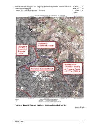Storm Water Run-on Bypass and Temporary Treatment System for Tunnel Excavation   04-ALA/CC-24
Caldecott Tunnel Project                                                         ALA-PM 5.3/6.2
Alameda and Contra Costa County, California                                      CC-PM 0.0/1.3
                                                                                 294901




                                Temporary
                                Treatment Facility
    Daylighted
    Segment of
    Temescal
    Creek




                                                                     Distance from
                                                                     Treatment Facility
                      Culverted Temescal Creek                       to Temescal Creek
                                                                     = 2,377 m (7,800 ft)




Figure 8. Path of Existing Drainage System along Highway 24
                                                                                   Source: USGS




January 2009                                                                                15
 