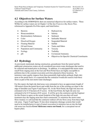 Storm Water Run-on Bypass and Temporary Treatment System for Tunnel Excavation   04-ALA/CC-24
Caldecott Tunnel Project                                                         ALA-PM 5.3/6.2
Alameda and Contra Costa County, California                                      CC-PM 0.0/1.3
                                                                                 294901



4.2 Objectives for Surface Waters
According to the SFBRWQCB, there are numerical objectives for surface waters. These
WOQs for surface waters are in Chapter 3 of the San Francisco Bay Basin Plan,
referenced in Appendix B of this report, and listed below:

    •   Bacteria                              •    Radioactivity
    •   Bioaccumulation                       •    Salinity
    •   Biostimulatory Substances             •    Sediment
    •   Color                                 •    Settleable Material
    •   Dissolved Oxygen                      •    Suspended Material
    •   Floating Material                     •    Sulfide
    •   Oil and Grease                        •    Tastes and Odors
    •   Population and Community              •    Toxicity
    •   Ecology                               •    Turbidity
    •   pH                                    •    Un-Ionized Ammonia
                                              •    Objectives for Specific Chemical Constituents

4.3 Hydrology
As previously mentioned, during construction, groundwater from the tunnel and the
additional construction waters are all considered non-storm water discharges that need to
be collected and treated prior to discharge. In addition, it is anticipated that storm water
runoff from staging areas at the East and West Portal faces are highly susceptible to
pollution due to the constant excavation activities planned at these locations. To
minimize water quality impacts from these potentially high turbid, polluted, (high risk)
areas at the portal faces, it is expected that the contractor would also need to treat these
flows as part of the non-storm water discharges.

For this report, the high risk shed areas were estimated to have an approximate length of
100 meters (from the portal faces) and width from the toe of the existing cut slope to the
edge of shoulder (see Figure 9 and Figure 10). At the West Portal, the high risk area was
estimated to be 0.14 hectares (0.35 acres). At the East Portal, the high risk area was
estimated to be 0.33 hectares (0.81 acres). It will be up to the contractor and the Engineer
for this Project to agree on the actual footprint of the high risk area that will need
treatment once the staging areas have been constructed. To minimize the storm water
flows treated, it is advised that the contractor redirect off-site flows away from these high
risk areas. Figure 9 and Figure 10 also show temporary drainage systems that would
need to be installed prior to start of tunnel excavation to minimize run-on into the high
risk areas (see Section Error! Reference source not found. for a conceptual run-on
bypass plan).




January 2009                                                                              16
 