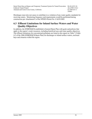 Storm Water Run-on Bypass and Temporary Treatment System for Tunnel Excavation   04-ALA/CC-24
Caldecott Tunnel Project                                                         ALA-PM 5.3/6.2
Alameda and Contra Costa County, California                                      CC-PM 0.0/1.3
                                                                                 294901

Discharges must also not cause or contribute to a violation of any water quality standards for
receiving waters. Monitoring frequency and requirements would be performed during
construction per Attachment E of the NPDES Permit No. CAG912002.

6.3 Effluent Limitations for Inland Surface Waters and Water
    Quality Objectives
In addition, the SFBRWQCB established a General Basin Plan with goals and policies that
apply to the region’s water resources, including beneficial uses and water quality objectives.
The effluent limitations for conventional pollutants are listed in this report on Table 7 (Table
4-2 of the 2006 SFBRWQCB Basin Plan) for discharges to inland surface waters, enclosed
bays and estuaries within the region.




January 2009                                                                              26
 