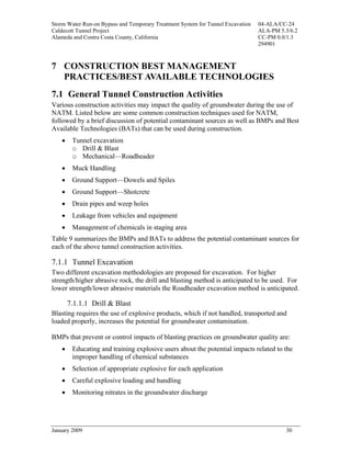 Storm Water Run-on Bypass and Temporary Treatment System for Tunnel Excavation   04-ALA/CC-24
Caldecott Tunnel Project                                                         ALA-PM 5.3/6.2
Alameda and Contra Costa County, California                                      CC-PM 0.0/1.3
                                                                                 294901



7 CONSTRUCTION BEST MANAGEMENT
  PRACTICES/BEST AVAILABLE TECHNOLOGIES
7.1 General Tunnel Construction Activities
Various construction activities may impact the quality of groundwater during the use of
NATM. Listed below are some common construction techniques used for NATM,
followed by a brief discussion of potential contaminant sources as well as BMPs and Best
Available Technologies (BATs) that can be used during construction.
    •    Tunnel excavation
         o Drill & Blast
         o Mechanical—Roadheader
    •    Muck Handling
    •    Ground Support—Dowels and Spiles
    •    Ground Support—Shotcrete
    •    Drain pipes and weep holes
    •    Leakage from vehicles and equipment
    •    Management of chemicals in staging area
Table 9 summarizes the BMPs and BATs to address the potential contaminant sources for
each of the above tunnel construction activities.

7.1.1 Tunnel Excavation
Two different excavation methodologies are proposed for excavation. For higher
strength/higher abrasive rock, the drill and blasting method is anticipated to be used. For
lower strength/lower abrasive materials the Roadheader excavation method is anticipated.

        7.1.1.1 Drill & Blast
Blasting requires the use of explosive products, which if not handled, transported and
loaded properly, increases the potential for groundwater contamination.

BMPs that prevent or control impacts of blasting practices on groundwater quality are:
    •    Educating and training explosive users about the potential impacts related to the
         improper handling of chemical substances
    •    Selection of appropriate explosive for each application
    •    Careful explosive loading and handling
    •    Monitoring nitrates in the groundwater discharge




January 2009                                                                              30
 