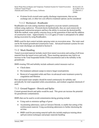 Storm Water Run-on Bypass and Temporary Treatment System for Tunnel Excavation   04-ALA/CC-24
Caldecott Tunnel Project                                                         ALA-PM 5.3/6.2
Alameda and Contra Costa County, California                                      CC-PM 0.0/1.3
                                                                                 294901

    •    If nitrate levels exceed water quality discharge requirements, then an ion
         exchange unit, or other low cost effective treatment options can be considered

        7.1.1.2 Mechanical—Roadheader
Roadheaders are rock-cutting machines designed to excavate tunnels continuously
without using explosives. Powered electro-hydraulically, they are used extensively in
underground construction projects and have the ability to excavate the desired profile.
With this method, water quality concerns focus on the generation of dust and the addition
of construction water. Approximately 2 L/s (32 gpm) of water is anticipated to be added
during excavation by using Roadheaders.

BMPs used for dust control includes spraying water on excavation areas. The water used
can be the treated groundwater/construction water. Advanced treatment systems for non-
storm water discharges are detailed in Section 8.

7.1.2 Muck Handling
Tunnel excavated material includes muck from tunnel excavation and scaling of all loose
material from the tunnel crown and walls. These mucking operations may lead to an
increase in the Total Suspended Solids (TSS) concentration and in the turbidity in the
groundwater.

BMPs treating TSS and turbidity include sediment control measures such as:
    •    Check-dams
    •    Pre-treatment sediment sumps to remove larger-sized particles
    •    Removal of suspended solids and fines via advanced water treatment system by
         coagulation and filtration
Raw and treated water samples should be tested continuously for turbidity and
periodically for total suspended solids concentrations, and residual coagulant chemicals if
used.

7.1.3 Ground Support—Dowels and Spiles
Cement grouted dowels and spiles would be used. This grout can increase the potential
for groundwater contamination.

BMPs that can be used to avoid contamination during grouting include:
    •    Using seals to minimize spillage of grout
    •    Accelerating admixtures, such as Calcium Chloride, to enable fast setting of the
         reinforcement material. Using accelerating admixtures to further shortening the
         set time
    •    BMPs used for preventing material spills also include employee training about
         spill prevention techniques and proper materials handling


January 2009                                                                              31
 