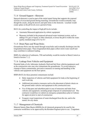 Storm Water Run-on Bypass and Temporary Treatment System for Tunnel Excavation   04-ALA/CC-24
Caldecott Tunnel Project                                                         ALA-PM 5.3/6.2
Alameda and Contra Costa County, California                                      CC-PM 0.0/1.3
                                                                                 294901

7.1.4 Ground Support—Shotcrete
Sprayed shotcrete is used as part of the initial tunnel lining that supports the exposed
sections of excavated ground during tunneling. Groundwater would eventually seep
though the cracks, along the dowels and spile holes in the shotcrete. Leachate would
create spikes in the pH levels over a period of time.

BATs for controlling the impact of high pH levels include:
    •   Automatic/Measured application by robotic equipment
    •   Measures included in the proposed advanced water treatment system, such as
        adding CO2 gas or liquid, or other chemicals, to lower the pH to within the water
        quality standard range of 6.5 to 8.5

7.1.5 Drain Pipes and Weep Holes
Groundwater flows into the tunnel through weep holes and eventually discharges into the
longitudinal drain pipes. These longitudinal drain pipes collect storm water runoff and
may contribute to sediment loading.

BMPs for reduction of sediments, TSS and turbidity would be similar to Muck Control as
listed in Section 7.1.2.

7.1.6 Leakage from Vehicles and Equipment
Potential leaks of oils, lubricants, hydraulic fluid and fuel from vehicles/equipment used
at the construction sites may also contaminate the groundwater. To avoid expensive
cleanup of these contaminants, preventive measures in running and handling of the
vehicles and equipment are the best option.

BMPs/BATs for these potential contaminants include:
        •      Daily inspection of vehicles and field equipment for leaks at the beginning of
               each work day
        •      Additional preventative measures such as the placement of plastic sheets on
               the ground under vehicles and equipment in the construction area
        •      Use of drip pans and adsorbent pads in case of emissions and leaks from
               vehicles and equipment, including proper disposal of contaminated soil. The
               contractor would have to submit an emergency preparedness plan to Caltrans
               for approval prior to start of construction
        •      Frequent visual inspections of water discharged from the site, and in the
               tunnel, for oily sheen

7.1.7 Management of Chemicals
Material Satiety Data Sheets (MSDS) for all chemicals proposed to be used by the
contractor would have to be approved by the Resident Engineer prior to use. Coagulants


January 2009                                                                               32
 