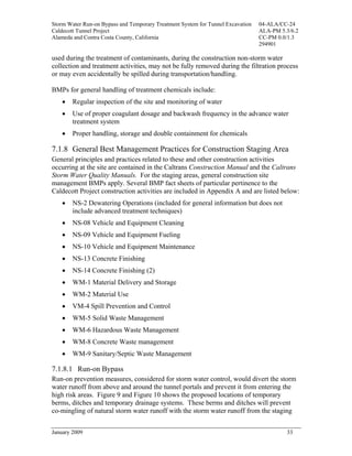 Storm Water Run-on Bypass and Temporary Treatment System for Tunnel Excavation   04-ALA/CC-24
Caldecott Tunnel Project                                                         ALA-PM 5.3/6.2
Alameda and Contra Costa County, California                                      CC-PM 0.0/1.3
                                                                                 294901

used during the treatment of contaminants, during the construction non-storm water
collection and treatment activities, may not be fully removed during the filtration process
or may even accidentally be spilled during transportation/handling.

BMPs for general handling of treatment chemicals include:
    •   Regular inspection of the site and monitoring of water
    •   Use of proper coagulant dosage and backwash frequency in the advance water
        treatment system
    •   Proper handling, storage and double containment for chemicals

7.1.8 General Best Management Practices for Construction Staging Area
General principles and practices related to these and other construction activities
occurring at the site are contained in the Caltrans Construction Manual and the Caltrans
Storm Water Quality Manuals. For the staging areas, general construction site
management BMPs apply. Several BMP fact sheets of particular pertinence to the
Caldecott Project construction activities are included in Appendix A and are listed below:
    •   NS-2 Dewatering Operations (included for general information but does not
        include advanced treatment techniques)
    •   NS-08 Vehicle and Equipment Cleaning
    •   NS-09 Vehicle and Equipment Fueling
    •   NS-10 Vehicle and Equipment Maintenance
    •   NS-13 Concrete Finishing
    •   NS-14 Concrete Finishing (2)
    •   WM-1 Material Delivery and Storage
    •   WM-2 Material Use
    •   VM-4 Spill Prevention and Control
    •   WM-5 Solid Waste Management
    •   WM-6 Hazardous Waste Management
    •   WM-8 Concrete Waste management
    •   WM-9 Sanitary/Septic Waste Management

7.1.8.1 Run-on Bypass
Run-on prevention measures, considered for storm water control, would divert the storm
water runoff from above and around the tunnel portals and prevent it from entering the
high risk areas. Figure 9 and Figure 10 shows the proposed locations of temporary
berms, ditches and temporary drainage systems. These berms and ditches will prevent
co-mingling of natural storm water runoff with the storm water runoff from the staging


January 2009                                                                              33
 