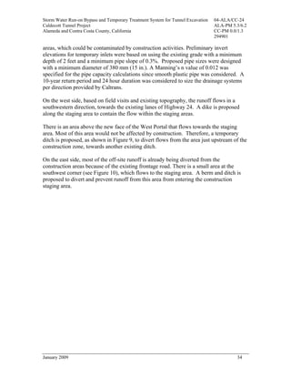 Storm Water Run-on Bypass and Temporary Treatment System for Tunnel Excavation   04-ALA/CC-24
Caldecott Tunnel Project                                                         ALA-PM 5.3/6.2
Alameda and Contra Costa County, California                                      CC-PM 0.0/1.3
                                                                                 294901

areas, which could be contaminated by construction activities. Preliminary invert
elevations for temporary inlets were based on using the existing grade with a minimum
depth of 2 feet and a minimum pipe slope of 0.3%. Proposed pipe sizes were designed
with a minimum diameter of 380 mm (15 in.). A Manning’s n value of 0.012 was
specified for the pipe capacity calculations since smooth plastic pipe was considered. A
10-year return period and 24 hour duration was considered to size the drainage systems
per direction provided by Caltrans.

On the west side, based on field visits and existing topography, the runoff flows in a
southwestern direction, towards the existing lanes of Highway 24. A dike is proposed
along the staging area to contain the flow within the staging areas.

There is an area above the new face of the West Portal that flows towards the staging
area. Most of this area would not be affected by construction. Therefore, a temporary
ditch is proposed, as shown in Figure 9, to divert flows from the area just upstream of the
construction zone, towards another existing ditch.

On the east side, most of the off-site runoff is already being diverted from the
construction areas because of the existing frontage road. There is a small area at the
southwest corner (see Figure 10), which flows to the staging area. A berm and ditch is
proposed to divert and prevent runoff from this area from entering the construction
staging area.




January 2009                                                                              34
 
