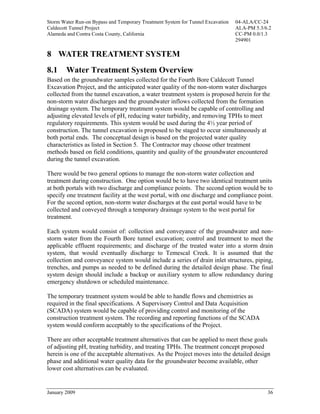Storm Water Run-on Bypass and Temporary Treatment System for Tunnel Excavation   04-ALA/CC-24
Caldecott Tunnel Project                                                         ALA-PM 5.3/6.2
Alameda and Contra Costa County, California                                      CC-PM 0.0/1.3
                                                                                 294901

8 WATER TREATMENT SYSTEM
8.1     Water Treatment System Overview
Based on the groundwater samples collected for the Fourth Bore Caldecott Tunnel
Excavation Project, and the anticipated water quality of the non-storm water discharges
collected from the tunnel excavation, a water treatment system is proposed herein for the
non-storm water discharges and the groundwater inflows collected from the formation
drainage system. The temporary treatment system would be capable of controlling and
adjusting elevated levels of pH, reducing water turbidity, and removing TPHs to meet
regulatory requirements. This system would be used during the 4½ year period of
construction. The tunnel excavation is proposed to be staged to occur simultaneously at
both portal ends. The conceptual design is based on the projected water quality
characteristics as listed in Section 5. The Contractor may choose other treatment
methods based on field conditions, quantity and quality of the groundwater encountered
during the tunnel excavation.

There would be two general options to manage the non-storm water collection and
treatment during construction. One option would be to have two identical treatment units
at both portals with two discharge and compliance points. The second option would be to
specify one treatment facility at the west portal, with one discharge and compliance point.
For the second option, non-storm water discharges at the east portal would have to be
collected and conveyed through a temporary drainage system to the west portal for
treatment.

Each system would consist of: collection and conveyance of the groundwater and non-
storm water from the Fourth Bore tunnel excavation; control and treatment to meet the
applicable effluent requirements; and discharge of the treated water into a storm drain
system, that would eventually discharge to Temescal Creek. It is assumed that the
collection and conveyance system would include a series of drain inlet structures, piping,
trenches, and pumps as needed to be defined during the detailed design phase. The final
system design should include a backup or auxiliary system to allow redundancy during
emergency shutdown or scheduled maintenance.

The temporary treatment system would be able to handle flows and chemistries as
required in the final specifications. A Supervisory Control and Data Acquisition
(SCADA) system would be capable of providing control and monitoring of the
construction treatment system. The recording and reporting functions of the SCADA
system would conform acceptably to the specifications of the Project.

There are other acceptable treatment alternatives that can be applied to meet these goals
of adjusting pH, treating turbidity, and treating TPHs. The treatment concept proposed
herein is one of the acceptable alternatives. As the Project moves into the detailed design
phase and additional water quality data for the groundwater become available, other
lower cost alternatives can be evaluated.


January 2009                                                                                 36
 
