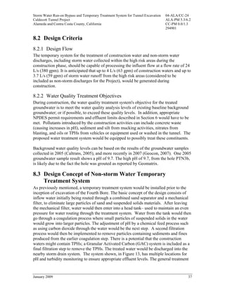 Storm Water Run-on Bypass and Temporary Treatment System for Tunnel Excavation   04-ALA/CC-24
Caldecott Tunnel Project                                                         ALA-PM 5.3/6.2
Alameda and Contra Costa County, California                                      CC-PM 0.0/1.3
                                                                                 294901

8.2 Design Criteria
8.2.1 Design Flow
The temporary system for the treatment of construction water and non-storm water
discharges, including storm water collected within the high risk areas during the
construction phase, should be capable of processing the influent flow at a flow rate of 24
L/s (380 gpm). It is anticipated that up to 4 L/s (63 gpm) of construction waters and up to
3.7 L/s (59 gpm) of storm water runoff from the high risk areas (considered to be
included as non-storm discharges for the Project), would be generated during
construction.

8.2.2 Water Quality Treatment Objectives
During construction, the water quality treatment system's objective for the treated
groundwater is to meet the water quality analysis levels of existing baseline background
groundwater; or if possible, to exceed these quality levels. In addition, appropriate
NPDES permit requirements and effluent limits described in Section 6 would have to be
met. Pollutants introduced by the construction activities can include concrete waste
(causing increases in pH), sediment and silt from mucking activities, nitrates from
blasting, and oils or TPHs from vehicles or equipment used or washed in the tunnel. The
proposed water treatment system would be equipped to possibly treat these constituents.

Background water quality levels can be based on the results of the groundwater samples
collected in 2005 (Caltrans, 2005), and more recently in 2007 (Geocon, 2007). One 2005
groundwater sample result shows a pH of 9.7. The high pH of 9.7, from the hole PTN3b,
is likely due to the fact the hole was grouted as reported by Geomatrix.

8.3 Design Concept of Non-storm Water Temporary
    Treatment System
As previously mentioned, a temporary treatment system would be installed prior to the
inception of excavation of the Fourth Bore. The basic concept of the design consists of
inflow water initially being routed through a combined sand separator and a mechanical
filter, to eliminate large particles of sand and suspended solids materials. After leaving
the mechanical filter, water would then enter into a head tank– used to maintain an even
pressure for water routing through the treatment system. Water from the tank would then
go through a coagulation process where small particles of suspended solids in the water
would grow into larger particles. The adjustment of pH by a chemical feed process such
as using carbon dioxide through the water would be the next step. A second filtration
process would then be implemented to remove particles containing sediments and fines
produced from the earlier coagulation step. There is a potential that the construction
waters might contain TPHs; a Granular Activated Carbon (GAC) system is included as a
final filtration step to remove the TPHs. The treated water would be discharged into the
nearby storm drain system. The system shown, in Figure 13, has multiple locations for
pH and turbidity monitoring to ensure appropriate effluent levels. The general treatment


January 2009                                                                                 37
 