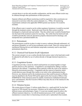Storm Water Run-on Bypass and Temporary Treatment System for Tunnel Excavation   04-ALA/CC-24
Caldecott Tunnel Project                                                         ALA-PM 5.3/6.2
Alameda and Contra Costa County, California                                      CC-PM 0.0/1.3
                                                                                 294901

concept shown is not the only possible configuration, and the same effluent results may
be obtained through other permutations of these processes.

Separate influent and effluent monitoring would be required for other constituents not
measured in real-time within the system schematic (i.e., TPHs). All monitoring
requirements outlined in the applicable NPDES permit (see Section 5.0) would be
included.

If the effluent water is tested to not be within regulatory limitations it would be recycled
through the treatment system. Backwash water from the filter system would be
discharged to a backwash tank and settled. Then the settled water would be blended back
into the head of the treatment system for recycling. The solids from the backwash tank
would be periodically removed, dewatered, properly characterized for discharge, and
transported into a permitted landfill site.

8.3.1 Pretreatment
The pretreatment would be in place in order to remove sediment (through settlement), oil
and grease (floatable), as well as gross pollutants such as trash. There are various types of
mechanical filtering devices and sediment sump/tanks commonly used to meet these
pretreatment objectives.

8.3.2 Chemical Feed System for pH Adjustment
The current concept is to use a carbon dioxide feed system; water in the head tank would
be adjusted for pH either by use of carbon dioxide or through chemical injection (i.e.,
acid).

8.3.3 Coagulation System
Coagulation provides a means by which small particles are joined together as larger
particles (known as floc particles). Coagulation is accompanied by adding a cationic
chemical to the influent. Coagulation allows particles within the water to be settled or
filtered by downstream processes. Coagulation aids the removal of particles which
would otherwise pass through filter media or not settle in the sedimentation basins.
However, any chemical used in the treatment process that could be present in effluent,
must be identified in the Permit NOI and be approved by the Executive Officer of the
SFBRWQCB. If that chemical cannot be reliably monitored at established freshwater
toxic concentrations, then the Executive Officer may deny the use of the chemical in the
Project’s activities.

8.3.4 Filtration System
The system shown in Figure 13 utilizes media filters (i.e., sand) and GAC for the final
removal of TPH should it be necessary. Filtration can be achieved through several
different means and technologies; Figure 13 is just one example meant to achieve the
effluent treatment objectives. As with all treatment processes, GAC would require
mechanisms to ensure that it is functioning correctly and is replenished when needed,


January 2009                                                                                 38
 