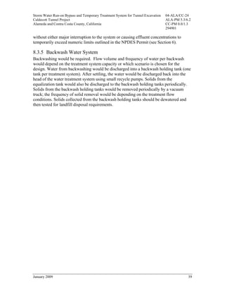 Storm Water Run-on Bypass and Temporary Treatment System for Tunnel Excavation   04-ALA/CC-24
Caldecott Tunnel Project                                                         ALA-PM 5.3/6.2
Alameda and Contra Costa County, California                                      CC-PM 0.0/1.3
                                                                                 294901

without either major interruption to the system or causing effluent concentrations to
temporarily exceed numeric limits outlined in the NPDES Permit (see Section 6).

8.3.5 Backwash Water System
Backwashing would be required. Flow volume and frequency of water per backwash
would depend on the treatment system capacity or which scenario is chosen for the
design. Water from backwashing would be discharged into a backwash holding tank (one
tank per treatment system). After settling, the water would be discharged back into the
head of the water treatment system using small recycle pumps. Solids from the
equalization tank would also be discharged to the backwash holding tanks periodically.
Solids from the backwash holding tanks would be removed periodically by a vacuum
truck; the frequency of solid removal would be depending on the treatment flow
conditions. Solids collected from the backwash holding tanks should be dewatered and
then tested for landfill disposal requirements.




January 2009                                                                                 39
 