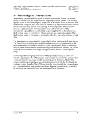 Storm Water Run-on Bypass and Temporary Treatment System for Tunnel Excavation    04-ALA/CC-24
Caldecott Tunnel Project                                                         ALA-PM 5.3/6.2
Alameda and Contra Costa County, California                                       CC-PM 0.0/1.3
                                                                                        294901

8.4 Monitoring and Control System
A monitoring system would be required to continuously monitor the flow rate and the
quality of effluent flow discharged from the temporary treatment system. Flow metering
systems would be installed throughout the process. A flow meter would be installed after
the head tank. Coagulant dose rates would be automatically adjusted based on the influent
flow rates measured by influent flow metering. A streaming current detector would
provide a feed-back control for the coagulant dose. Carbon dioxide would be
automatically adjusted based on influent pH levels via a pH probe on the influent line.
Backwashing would be controlled by effluent turbidity and headloss through the filters.
Backwashing would be completed by opening the inlet three-way valve at the top of each
filter.

The water treatment system would be equipped with a flow totalizer and pH level alarms.
The final effluent measuring probe would be independent of the primary treatment pH
probe and would be continuously monitored by the control system. In the event that the
effluent pH exceeds the specifications defined by the effluent alarm setpoints, the system
discharge would be halted until the pH, through treatment, returns to the acceptable
range.

Monitoring and reporting requirements would be specified according to permit and
Caltrans’ requirements. A SCADA system used to control and monitor the testing system
would automatically generate a monthly monitoring report, if required. The SCADA
system would also provide alarms and automatic controls to recycle the flow back to the
treatment system, if needed. The SCADA system also needs to notify the operator in case
of a system failure or a water quality exceedance. Residual chemical levels would also
be monitored and maintained below the regulatory effluent limitations.




January 2009                                                                                41
 