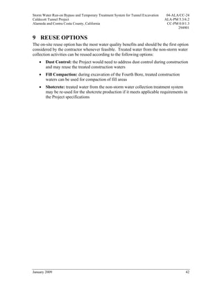 Storm Water Run-on Bypass and Temporary Treatment System for Tunnel Excavation    04-ALA/CC-24
Caldecott Tunnel Project                                                         ALA-PM 5.3/6.2
Alameda and Contra Costa County, California                                       CC-PM 0.0/1.3
                                                                                        294901

9 REUSE OPTIONS
The on-site reuse option has the most water quality benefits and should be the first option
considered by the contractor whenever feasible. Treated water from the non-storm water
collection activities can be reused according to the following options:
    •   Dust Control: the Project would need to address dust control during construction
        and may reuse the treated construction waters
    •   Fill Compaction: during excavation of the Fourth Bore, treated construction
        waters can be used for compaction of fill areas
    •   Shotcrete: treated water from the non-storm water collection treatment system
        may be re-used for the shotcrete production if it meets applicable requirements in
        the Project specifications




January 2009                                                                                42
 
