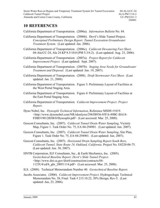 Storm Water Run-on Bypass and Temporary Treatment System for Tunnel Excavation    04-ALA/CC-24
Caldecott Tunnel Project                                                         ALA-PM 5.3/6.2
Alameda and Contra Costa County, California                                       CC-PM 0.0/1.3
                                                                                        294901

10 REFERENCES
California Department of Transportation. (2006a). Information Bulletin No. 84.
California Department of Transportation. (2006b). Devil’s Slide Tunnel Project.
       Conceptual Preliminary Design Report: Tunnel Excavation Groundwater
       Treatment System. (Last updated: Jan. 2006).
California Department of Transportation. (2006c). Caldecott Dewatering Fact Sheet.
       04-Ala/CC-24, Ala 24 KP 8.5/10.0 (PM 5.3/6.2). (Last updated: Aug. 23, 2006).
California Department of Transportation. (2007a). Project Report for Caldecott
       Improvement Project. (Last updated: Sept. 2007).
California Department of Transportation. (2007b). Staging Area Needs for Groundwater
       Treatment and Disposal. (Last updated: Jun. 19, 2007).
California Department of Transportation. (2008). Draft Stormwater Fact Sheet. (Last
       updated: Jan. 21, 2008).
California Department of Transportation. Figure 3: Preliminary Layout of Facilities at
       the West Portal Staging Area.
California Department of Transportation. Figure 4: Preliminary Layout of Facilities at
       the East Portal Staging Area.
California Department of Transportation. Caldecott Improvement Project: Project
       Report.
Dyno Nobel, Inc. Dynosplit Technical Information, Reference MSDS #1019.
      <http://www.dynonobel.com/NR/rdonlyres/2965B936-85FA-49BC-BA18-
      FDB319012B3B/0/Dynosplit.pdf> (Last accessed: Mar. 25, 2008).
Geocon Consultants, Inc. (2007). Caldecott Tunnel Drain Water Sampling, Vicinity
      Map, Figure 1. Task Order No. 75, EA 04-294901. (Last updated: Jun. 2007).
Geocon Consultants, Inc. (2007). Caldecott Tunnel Drain Water Sampling, Site Plan,
      Figure 1. Task Order No. 75, EA 04-294901. (Last updated: Jun. 2007).
Geocon Consultants, Inc. (2007). Horizontal Drain Sampling Report South Bore,
      Caldecott Tunnel, State Route 24, Oakland, California. Project No. E8220-06-75.
      (Last updated: Jun. 30, 2007).
HNTB Corporation, ILF Consultants, Inc., & Earth Mechanics, Inc. (2005).
     Geotechnical Baseline Report: Devil’s Slide Tunnel Project.
     <http://www.dot.ca.gov/dist4/construction/contracts/04-
     1123U4/cd/b_gbr_20051114.pdf> (Last accessed: Mar. 25, 2008).
ILS. (2008). Technical Memorandum Number 40. Geotechnical Baseline Report.
Jacobs Associates. (2006). Caldecott Improvement Project. Hydrogeologic Technical
       Memorandum No. 38, Final. Task # 215.10.22, 30% Design, Rev-5. (Last
       updated: Jun, 23, 2006).



January 2009                                                                                43
 