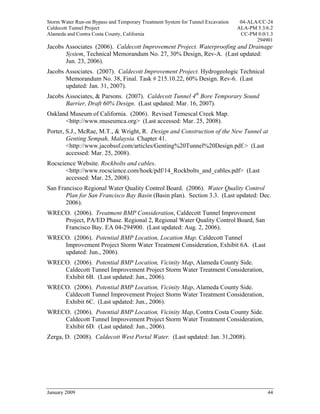 Storm Water Run-on Bypass and Temporary Treatment System for Tunnel Excavation    04-ALA/CC-24
Caldecott Tunnel Project                                                         ALA-PM 5.3/6.2
Alameda and Contra Costa County, California                                       CC-PM 0.0/1.3
                                                                                        294901
Jacobs Associates (2006). Caldecott Improvement Project. Waterproofing and Drainage
       System, Technical Memorandum No. 27, 30% Design, Rev-A. (Last updated:
       Jun. 23, 2006).
Jacobs Associates. (2007). Caldecott Improvement Project. Hydrogeologic Technical
       Memorandum No. 38, Final. Task # 215.10.22, 60% Design. Rev-6. (Last
       updated: Jan. 31, 2007).
Jacobs Associates, & Parsons. (2007). Caldecott Tunnel 4th Bore Temporary Sound
       Barrier, Draft 60% Design. (Last updated: Mar. 16, 2007).
Oakland Museum of California. (2006). Revised Temescal Creek Map.
      <http://www.museumca.org> (Last accessed: Mar. 25, 2008).
Porter, S.J., McRae, M.T., & Wright, R. Design and Construction of the New Tunnel at
        Genting Sempah, Malaysia. Chapter 41.
        <http://www.jacobssf.com/articles/Genting%20Tunnel%20Design.pdf.> (Last
        accessed: Mar. 25, 2008).
Rocscience Website. Rockbolts and cables.
       <http://www.rocscience.com/hoek/pdf/14_Rockbolts_and_cables.pdf> (Last
       accessed: Mar. 25, 2008).
San Francisco Regional Water Quality Control Board. (2006). Water Quality Control
       Plan for San Francisco Bay Basin (Basin plan). Section 3.3. (Last updated: Dec.
       2006).
WRECO. (2006). Treatment BMP Consideration, Caldecott Tunnel Improvement
    Project, PA/ED Phase. Regional 2, Regional Water Quality Control Board, San
    Francisco Bay. EA 04-294900. (Last updated: Aug. 2, 2006).
WRECO. (2006). Potential BMP Location, Location Map. Caldecott Tunnel
    Improvement Project Storm Water Treatment Consideration, Exhibit 6A. (Last
    updated: Jun., 2006).
WRECO. (2006). Potential BMP Location, Vicinity Map, Alameda County Side.
    Caldecott Tunnel Improvement Project Storm Water Treatment Consideration,
    Exhibit 6B. (Last updated: Jun., 2006).
WRECO. (2006). Potential BMP Location, Vicinity Map, Alameda County Side.
    Caldecott Tunnel Improvement Project Storm Water Treatment Consideration,
    Exhibit 6C. (Last updated: Jun., 2006).
WRECO. (2006). Potential BMP Location, Vicinity Map, Contra Costa County Side.
    Caldecott Tunnel Improvement Project Storm Water Treatment Consideration,
    Exhibit 6D. (Last updated: Jun., 2006).
Zerga, D. (2008). Caldecott West Portal Water. (Last updated: Jan. 31,2008).




January 2009                                                                                44
 