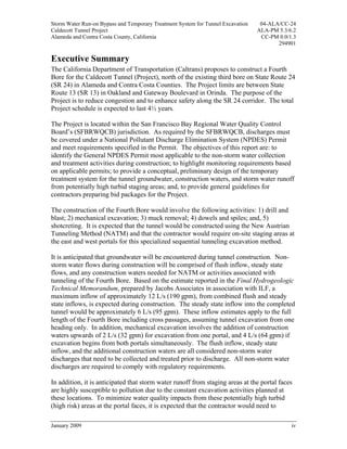 Storm Water Run-on Bypass and Temporary Treatment System for Tunnel Excavation    04-ALA/CC-24
Caldecott Tunnel Project                                                         ALA-PM 5.3/6.2
Alameda and Contra Costa County, California                                       CC-PM 0.0/1.3
                                                                                        294901

Executive Summary
The California Department of Transportation (Caltrans) proposes to construct a Fourth
Bore for the Caldecott Tunnel (Project), north of the existing third bore on State Route 24
(SR 24) in Alameda and Contra Costa Counties. The Project limits are between State
Route 13 (SR 13) in Oakland and Gateway Boulevard in Orinda. The purpose of the
Project is to reduce congestion and to enhance safety along the SR 24 corridor. The total
Project schedule is expected to last 4½ years.

The Project is located within the San Francisco Bay Regional Water Quality Control
Board’s (SFBRWQCB) jurisdiction. As required by the SFBRWQCB, discharges must
be covered under a National Pollutant Discharge Elimination System (NPDES) Permit
and meet requirements specified in the Permit. The objectives of this report are: to
identify the General NPDES Permit most applicable to the non-storm water collection
and treatment activities during construction; to highlight monitoring requirements based
on applicable permits; to provide a conceptual, preliminary design of the temporary
treatment system for the tunnel groundwater, construction waters, and storm water runoff
from potentially high turbid staging areas; and, to provide general guidelines for
contractors preparing bid packages for the Project.

The construction of the Fourth Bore would involve the following activities: 1) drill and
blast; 2) mechanical excavation; 3) muck removal; 4) dowels and spiles; and, 5)
shotcreting. It is expected that the tunnel would be constructed using the New Austrian
Tunneling Method (NATM) and that the contractor would require on-site staging areas at
the east and west portals for this specialized sequential tunneling excavation method.

It is anticipated that groundwater will be encountered during tunnel construction. Non-
storm water flows during construction will be comprised of flush inflow, steady state
flows, and any construction waters needed for NATM or activities associated with
tunneling of the Fourth Bore. Based on the estimate reported in the Final Hydrogeologic
Technical Memorandum, prepared by Jacobs Associates in association with ILF, a
maximum inflow of approximately 12 L/s (190 gpm), from combined flush and steady
state inflows, is expected during construction. The steady state inflow into the completed
tunnel would be approximately 6 L/s (95 gpm). These inflow estimates apply to the full
length of the Fourth Bore including cross passages, assuming tunnel excavation from one
heading only. In addition, mechanical excavation involves the addition of construction
waters upwards of 2 L/s (32 gpm) for excavation from one portal, and 4 L/s (64 gpm) if
excavation begins from both portals simultaneously. The flush inflow, steady state
inflow, and the additional construction waters are all considered non-storm water
discharges that need to be collected and treated prior to discharge. All non-storm water
discharges are required to comply with regulatory requirements.

In addition, it is anticipated that storm water runoff from staging areas at the portal faces
are highly susceptible to pollution due to the constant excavation activities planned at
these locations. To minimize water quality impacts from these potentially high turbid
(high risk) areas at the portal faces, it is expected that the contractor would need to

January 2009                                                                                 iv
 