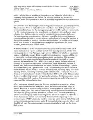 Storm Water Run-on Bypass and Temporary Treatment System for Tunnel Excavation    04-ALA/CC-24
Caldecott Tunnel Project                                                         ALA-PM 5.3/6.2
Alameda and Contra Costa County, California                                       CC-PM 0.0/1.3
                                                                                        294901

redirect off-site flows to avoid these high risk areas and collect the off-site flows in
temporary drainage systems and ditches. To minimize impacts, any storm water
collected within the high risk areas would be treated by the proposed temporary treatment
system.

The contractor must develop a plan for handling and monitoring the groundwater inflows,
the construction flows, as well as the storm water flows from the high risk areas for
treatment and discharge into the drainage system, per applicable regulatory requirements.
For this construction contract, the groundwater, construction waters, and storm water
collected from the high risk areas would be considered non-storm water discharges.
During construction, non-storm water discharges treated by the temporary treatment
system would need to meet or exceed the water quality limits, which will be specified in
the applicable discharge permit or other laws and regulations. In addition, the discharge
would have to adhere to the appropriate NPDES permit requirements and to the
SFBRWQCB’s Basin Plan effluent limits.

Pollutants introduced by the construction activities can include concrete waste, which
causes increases in pH levels, sediment and silt from mucking activities, nitrates from
blasting, and oils or Total Petroleum Hydrocarbons (TPHs) from vehicles or equipment
used or washed in the tunnel. The proposed temporary treatment system would have to
be equipped to possibly treat these constituents during construction. This temporary
treatment system would consist of a mechanical separation device (such as a sand
separator and a mechanical filter), which can be used to remove the large sediments;
followed by: coagulation/flocculation, chemical feed for pH adjustment, filtration to
remove flocs, small sediments and fines, and a final filtration step including a Granular
Activated Carbon (GAC) system to treat TPHs. The treatment system would consist of
treatment tanks, mixers, pumps, a chemical delivery system, accessory piping and valves,
metering devices, monitoring equipment, and a control system. This system would be
designed to treat discharges with a flow rate of at least 24 L/s (380 gpm). The conceptual
design is based on the projected water quality characteristics. The Contractor may choose
other treatment methods based on field conditions, quantity and quality of groundwater
encountered during tunnel excavation.

After construction, it is anticipated that the water quality of the groundwater inflows
would revert back to baseline/background levels, and treatment would no longer be
needed. However, as a precautionary measure, Caltrans proposes to monitor the pH
levels for up to 2 years after construction to verify the newly constructed tunnel would
not have water quality concerns. In addition, Caltrans would establish the following
options for a contingency plan if monitoring results indicate exceedance in pH levels: 1)
obtain the necessary permits and temporarily drain into the local publicly owned
treatment works (POTW), that is the East Bay Municipal Utility District (EBMUD), until
levels meet regulatory requirements; and/or 2) chemically treat groundwater inflows until
the pH levels meet the regulatory requirements prior to discharge back into the storm
drain system.



January 2009                                                                                 v
 