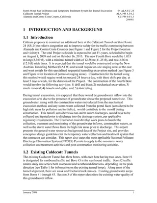 Storm Water Run-on Bypass and Temporary Treatment System for Tunnel Excavation    04-ALA/CC-24
Caldecott Tunnel Project                                                         ALA-PM 5.3/6.2
Alameda and Contra Costa County, California                                       CC-PM 0.0/1.3
                                                                                        294901



1 INTRODUCTION AND BACKGROUND
1.1 Introduction
Caltrans proposes to construct an additional bore at the Caldecott Tunnel on State Route
24 (SR 24) to relieve congestion and to improve safety for the traffic commuting between
Alameda and Contra Costa Counties (see Figure 1 and Figure 2 for the Project location
and vicinity). The total Project schedule is expected to last 4½ years, scheduled to begin
on August 1, 2009 and end on October 16, 2013. The new Fourth Bore would be 1,033
m long (3,389 ft), with a minimal tunnel width of 12.58 m (41.25 ft), and two 3.66 m
(12.0 ft) wide lanes. It is expected that the tunnel would be constructed using the New
Austrian Tunneling Method (NATM) and would require on-site staging areas at the east
and west portals for this specialized sequential tunneling excavation method (see Figure 3
and Figure 4 for location of potential staging areas). Construction for the tunnel using
this method would require work to proceed 24 hours a day, with three shifts per day, at
least 5 days a week, for the duration of the Project. The construction of the Fourth Bore
would involve the following activities: 1) drill and blast; 2) mechanical excavation; 3)
muck removal; 4) dowels and spiles; and, 5) shotcreting.

During tunnel excavation, it is expected that there would be groundwater inflow into the
excavation area due to the presence of groundwater above the proposed tunnel site. This
groundwater, along with the construction waters introduced from the mechanical
excavation method, and any storm water collected from the portal faces (considered to be
high risk areas for pollution and turbidity), would contribute to the runoff during
construction. This runoff, considered as non-storm water discharges, would have to be
collected and treated prior to discharge into the drainage system, per applicable
regulatory requirements. The Contractor must develop work plans to handle the
collection, treatment and monitoring of the groundwater inflows, construction waters, as
well as the storm water flows from the high risk areas prior to discharge. This report
presents the general water resources background data of the Project site, and provides
conceptual design guidelines for the temporary water collection and treatment system that
the contractor can consider. This report also states the most applicable National Pollutant
Discharge Elimination System (NPDES) Permits to apply to the non-storm water
collection and treatment activities and post-construction monitoring activities.

1.2 Existing Caldecott Tunnels
The existing Caldecott Tunnel has three bores, with each bore having two lanes. Bore #1
is designated for eastbound traffic and Bore #3 is for westbound traffic. Bore #2 traffic
rotates daily and serves both eastbound and westbound directions, depending on the peak
direction (see Table 1 for information on the existing tunnel bores). Along most of the
tunnel alignment, there are weak and fractured rock masses. Existing groundwater seeps
from Bores #1 through #3. Section 3 of this report describes the existing water quality of
this groundwater inflow.



January 2009                                                                                 1
 