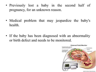 • Previously lost a baby in the second half of
pregnancy, for an unknown reason.
• Medical problem that may jeopardize the baby's
health.
• If the baby has been diagnosed with an abnormality
or birth defect and needs to be monitored.
 