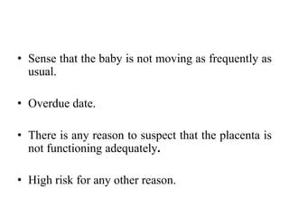 • Sense that the baby is not moving as frequently as
usual.
• Overdue date.
• There is any reason to suspect that the placenta is
not functioning adequately.
• High risk for any other reason.
 