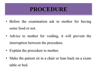 PROCEDURE
• Before the examination ask to mother for having
some food or not.
• Advice to mother for voiding, it will prevent the
interruption between the procedure.
• Explain the procedure to mother.
• Make the patient sit in a chair or lean back on a exam
table or bed.
 