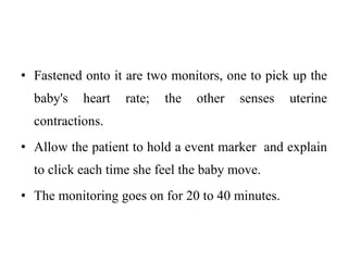 • Fastened onto it are two monitors, one to pick up the
baby's heart rate; the other senses uterine
contractions.
• Allow the patient to hold a event marker and explain
to click each time she feel the baby move.
• The monitoring goes on for 20 to 40 minutes.
 