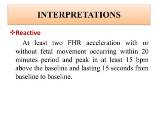 INTERPRETATIONS
Reactive
At least two FHR acceleration with or
without fetal movement occurring within 20
minutes period and peak in at least 15 bpm
above the baseline and lasting 15 seconds from
baseline to baseline.
 