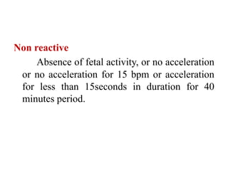 Non reactive
Absence of fetal activity, or no acceleration
or no acceleration for 15 bpm or acceleration
for less than 15seconds in duration for 40
minutes period.
 